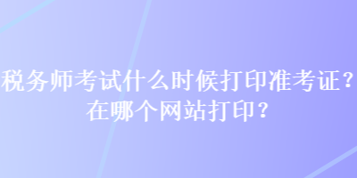 稅務(wù)師考試什么時(shí)候打印準(zhǔn)考證？在哪個(gè)網(wǎng)站打??？