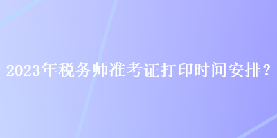 2023年稅務(wù)師準(zhǔn)考證打印時(shí)間安排？