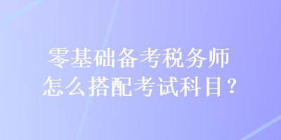 零基礎(chǔ)備考稅務(wù)師怎么搭配考試科目？