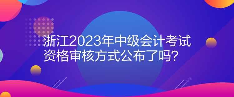 浙江2023年中級(jí)會(huì)計(jì)考試資格審核方式公布了嗎？