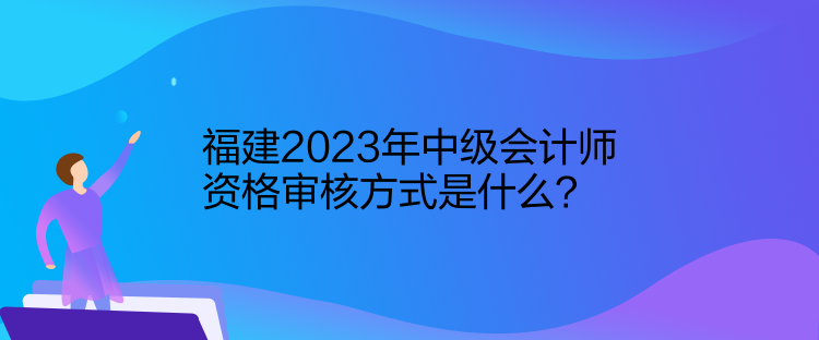 福建2023年中級會計師資格審核方式是什么？