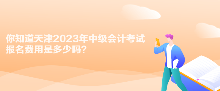 你知道天津2023年中級會計考試報名費用是多少嗎？