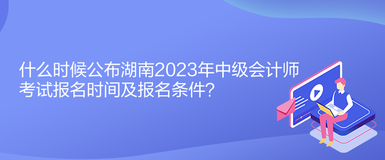 什么時候公布湖南2023年中級會計師考試報名時間及報名條件？