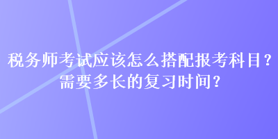 稅務(wù)師考試應(yīng)該怎么搭配報(bào)考科目？需要多長的復(fù)習(xí)時(shí)間？