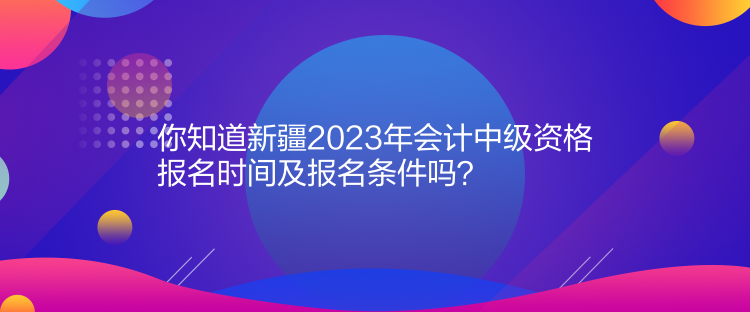 你知道新疆2023年會計(jì)中級資格報(bào)名時(shí)間及報(bào)名條件嗎？