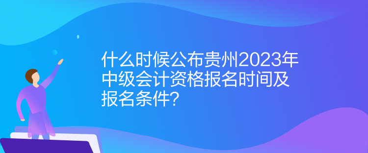 什么時候公布貴州2023年中級會計資格報名時間及報名條件？