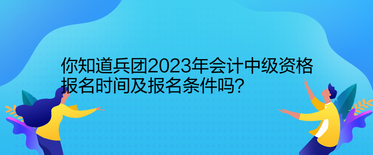 你知道兵團(tuán)2023年會(huì)計(jì)中級(jí)資格報(bào)名時(shí)間及報(bào)名條件嗎？