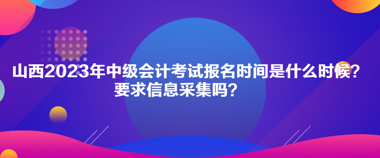 山西2023年中級會計考試報名時間是什么時候？要求信息采集嗎？