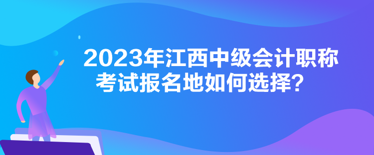 2023年江西中級會計職稱考試報名地如何選擇？