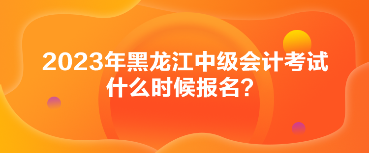 2023年黑龍江中級會計考試什么時候報名？