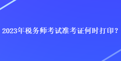 2023年稅務(wù)師考試準(zhǔn)考證何時打印？