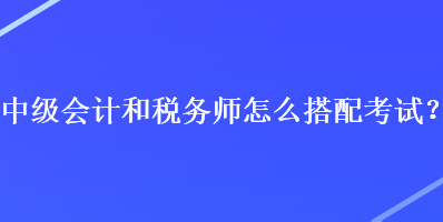 中級會計和稅務(wù)師怎么搭配考試？