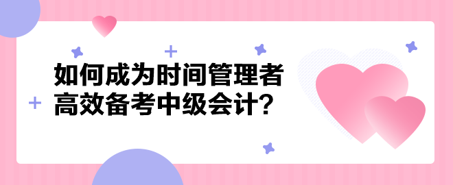 如何成為時間管理者高效備考中級會計職稱？以下方法建議你掌握！