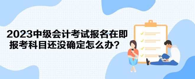 2023中級會計考試報名在即 報考科目還沒確定怎么辦？