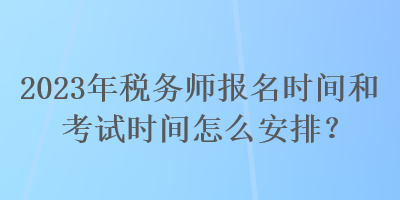 2023年稅務師報名時間和考試時間怎么安排？