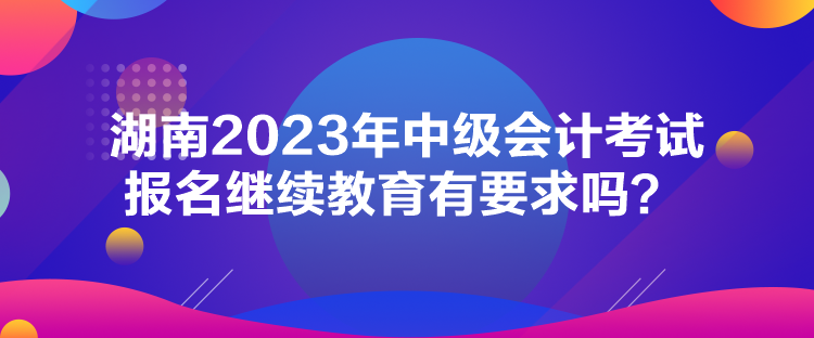 湖南2023年中級(jí)會(huì)計(jì)考試報(bào)名繼續(xù)教育有要求嗎？