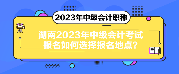 湖南2023年中級會計考試報名如何選擇報名地點？