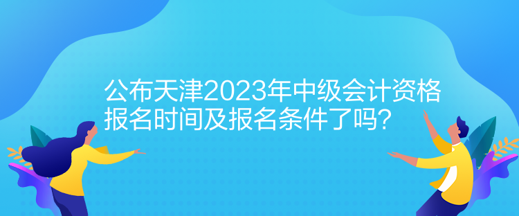 公布天津2023年中級會計資格報名時間及報名條件了嗎？