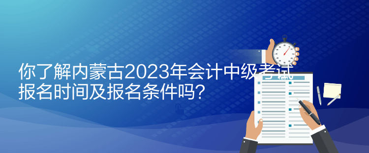 你了解內(nèi)蒙古2023年會計中級考試報名時間及報名條件嗎？