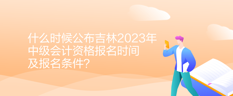 什么時候公布吉林2023年中級會計資格報名時間及報名條件？