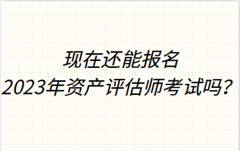 現(xiàn)在還能報(bào)名2023年資產(chǎn)評(píng)估師考試嗎？