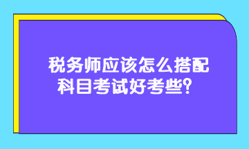 稅務(wù)師應(yīng)該怎么搭配科目考試好考些？