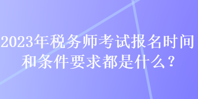 2023年稅務師考試報名時間和條件要求都是什么？