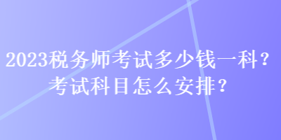 2023稅務(wù)師考試多少錢一科？考試科目怎么安排？