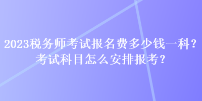 2023稅務(wù)師考試報名費(fèi)多少錢一科？考試科目怎么安排報考？