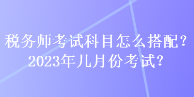 稅務師考試科目怎么搭配？2023年幾月份考試？