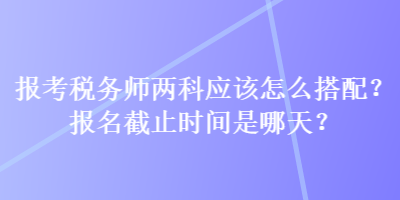 報考稅務師兩科應該怎么搭配？報名截止時間是哪天？