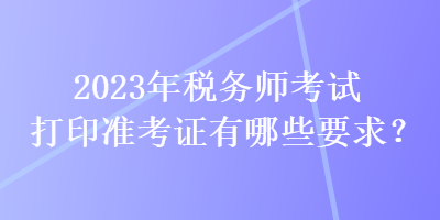 2023年稅務(wù)師考試打印準(zhǔn)考證有哪些要求？