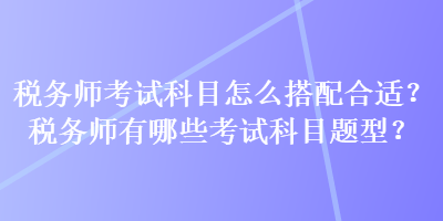 稅務(wù)師考試科目怎么搭配合適？稅務(wù)師有哪些考試科目題型？