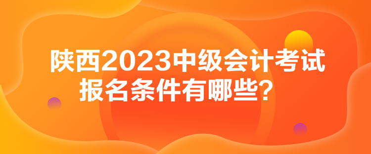 陜西2023中級(jí)會(huì)計(jì)考試報(bào)名條件有哪些？