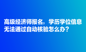 高級(jí)經(jīng)濟(jì)師報(bào)名，學(xué)歷學(xué)位信息無法通過自動(dòng)核驗(yàn)怎么辦？