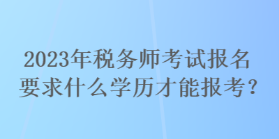 2023年稅務師考試報名要求什么學歷才能報考？