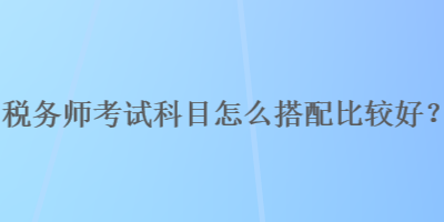 稅務(wù)師考試科目怎么搭配比較好？