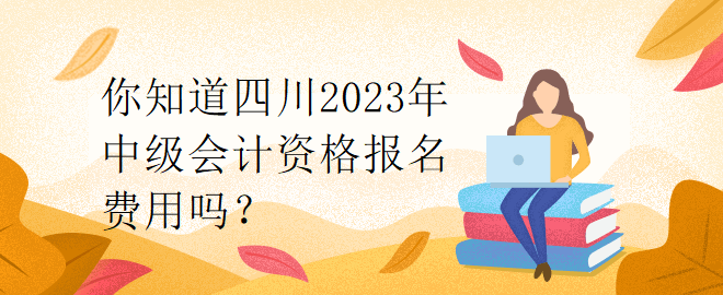 你知道四川2023年中級會計資格報名費用嗎？