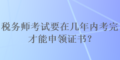 稅務(wù)師考試要在幾年內(nèi)考完才能申領(lǐng)證書(shū)？