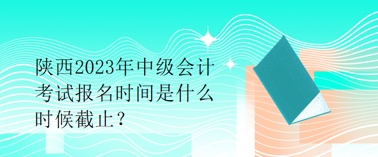 陜西2023年中級會計考試報名時間是什么時候截止？