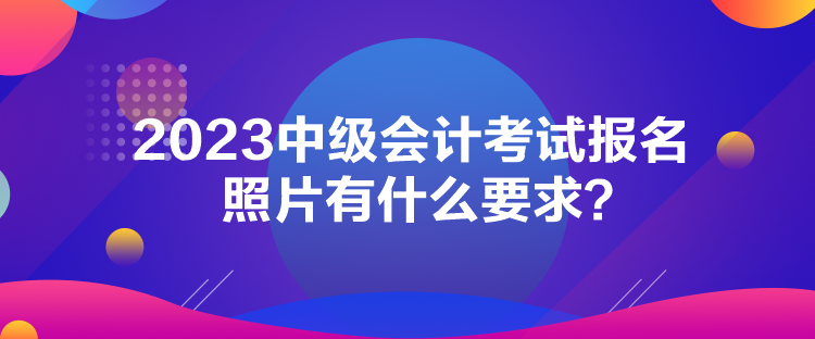 2023中級(jí)會(huì)計(jì)考試報(bào)名照片有什么要求？