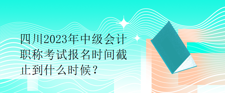 四川2023年中級(jí)會(huì)計(jì)職稱考試報(bào)名時(shí)間截止到什么時(shí)候？