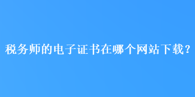 稅務(wù)師的電子證書在哪個(gè)網(wǎng)站下載？