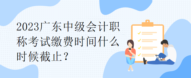 2023廣東中級(jí)會(huì)計(jì)職稱考試?yán)U費(fèi)時(shí)間什么時(shí)候截止？