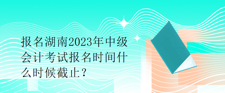 報名湖南2023年中級會計考試報名時間什么時候截止？