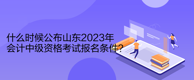 什么時候公布山東2023年會計(jì)中級資格考試報(bào)名條件？