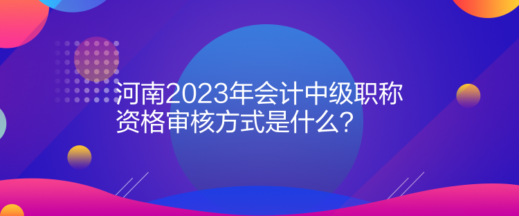 河南2023年會(huì)計(jì)中級(jí)職稱資格審核方式是什么？