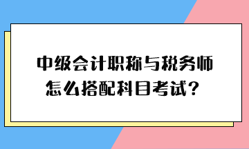 中級會計職稱與稅務(wù)師怎么搭配科目考試？