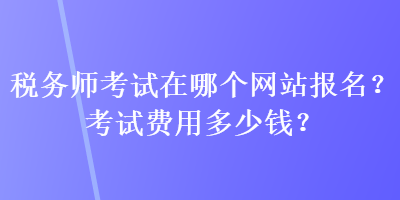 稅務(wù)師考試在哪個(gè)網(wǎng)站報(bào)名？考試費(fèi)用多少錢？