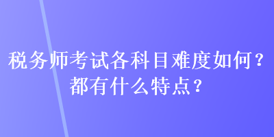 稅務(wù)師考試各科目難度如何？都有什么特點？